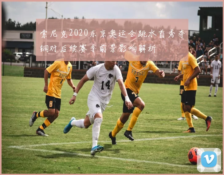 索尼克2020东京奥运会跳水首秀夺铜对后续赛季前景影响解析
