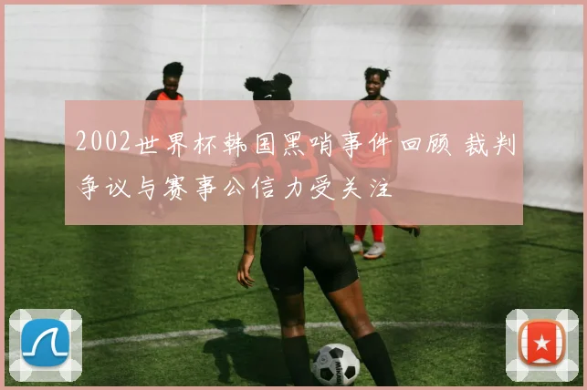 2002世界杯韩国黑哨事件回顾 裁判争议与赛事公信力受关注