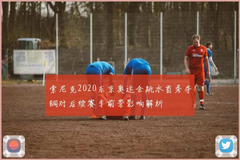 索尼克2020东京奥运会跳水首秀夺铜对后续赛季前景影响解析