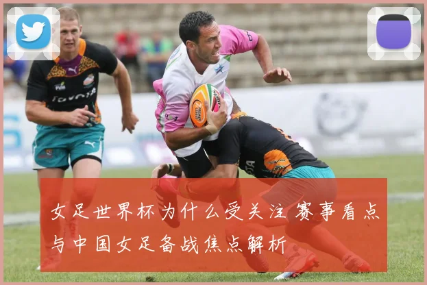 女足世界杯为什么受关注 赛事看点与中国女足备战焦点解析