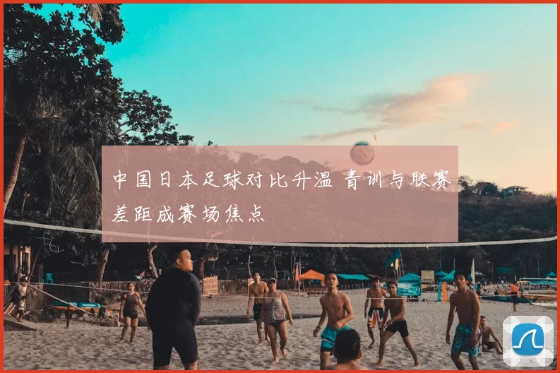 中国日本足球对比升温 青训与联赛差距成赛场焦点