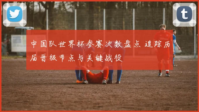 中国队世界杯参赛次数盘点 追踪历届晋级节点与关键战役