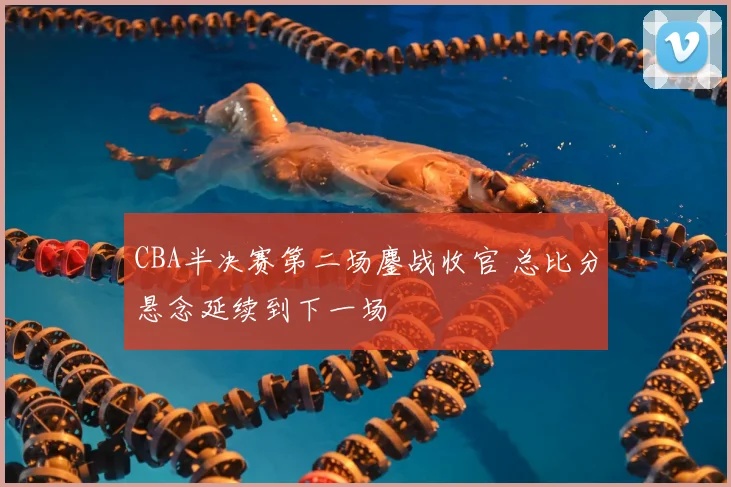 CBA半决赛第二场鏖战收官 总比分悬念延续到下一场