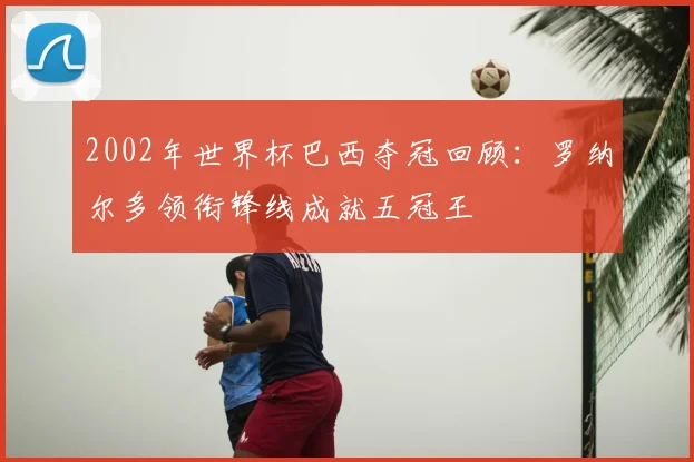 2002年世界杯巴西夺冠回顾：罗纳尔多领衔锋线成就五冠王