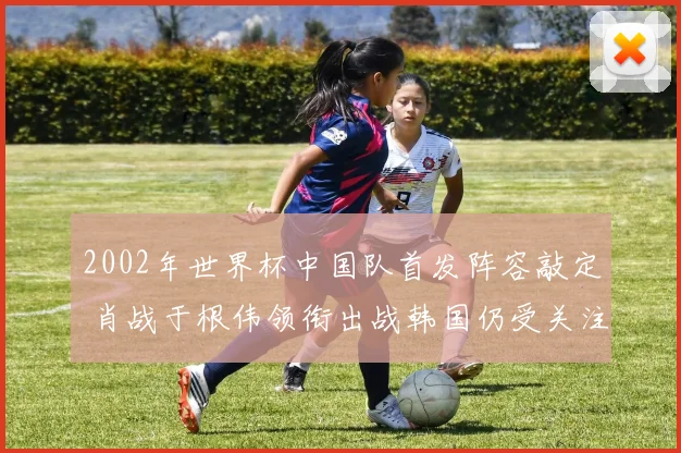 2002年世界杯中国队首发阵容敲定 肖战于根伟领衔出战韩国仍受关注