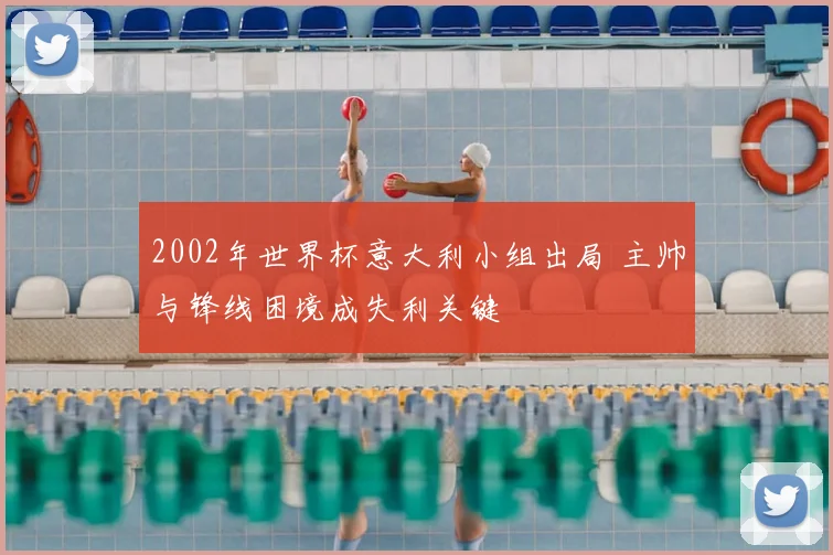 2002年世界杯意大利小组出局 主帅与锋线困境成失利关键