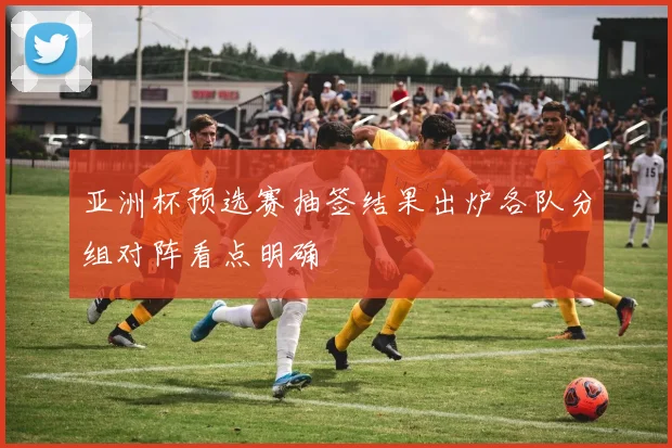 亚洲杯预选赛抽签结果出炉各队分组对阵看点明确