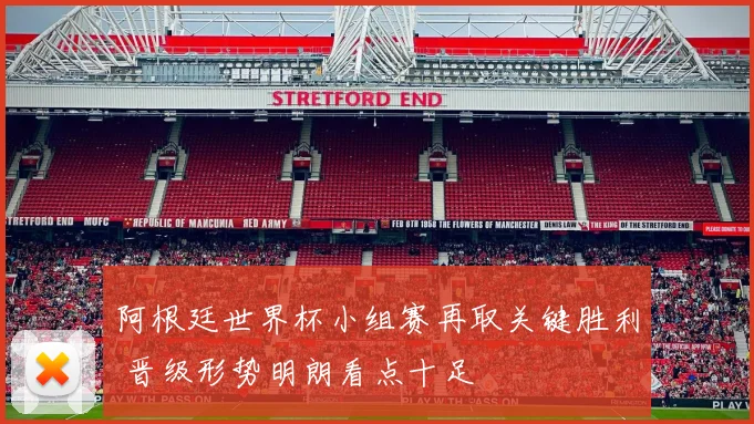 阿根廷世界杯小组赛再取关键胜利 晋级形势明朗看点十足