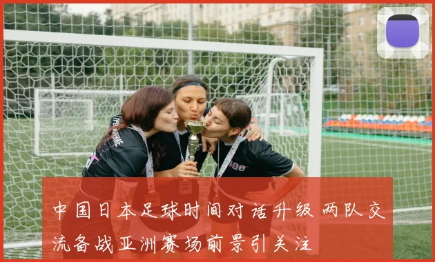 中国日本足球时间对话升级 两队交流备战亚洲赛场前景引关注