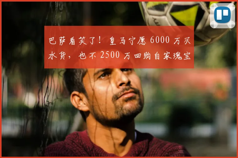 巴萨看笑了！皇马宁愿 6000 万买水货，也不 2500 万回购自家瑰宝