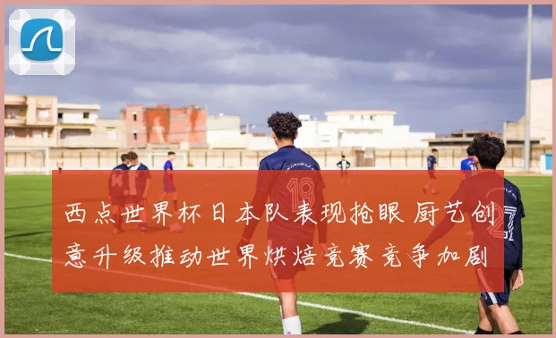 西点世界杯日本队表现抢眼 厨艺创意升级推动世界烘焙竞赛竞争加剧