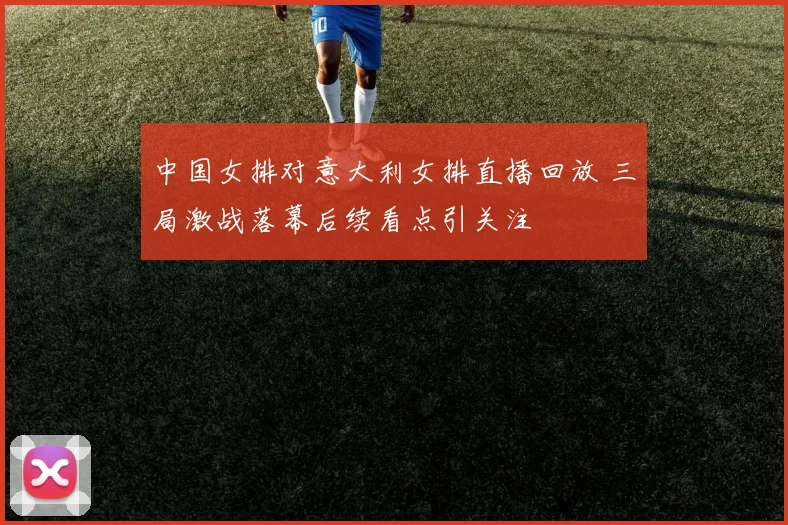 中国女排对意大利女排直播回放 三局激战落幕后续看点引关注
