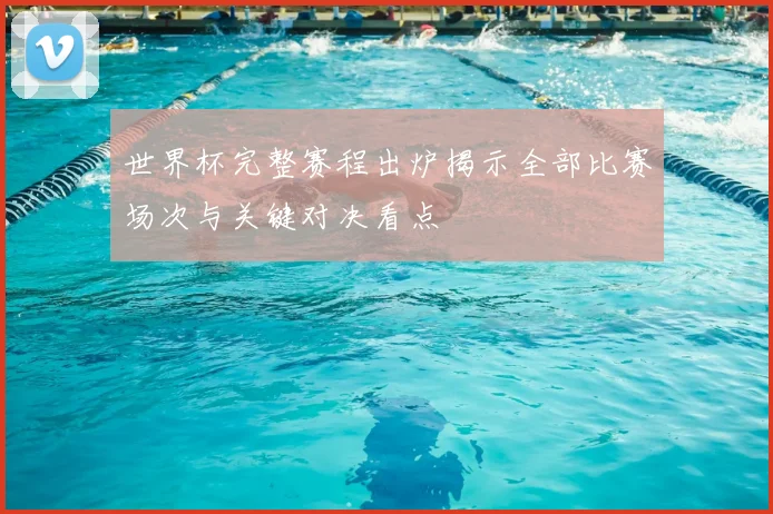 世界杯完整赛程出炉揭示全部比赛场次与关键对决看点