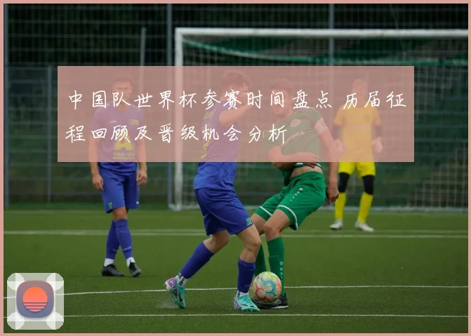 中国队世界杯参赛时间盘点 历届征程回顾及晋级机会分析