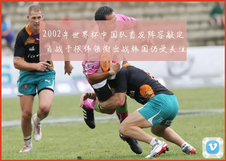 2002年世界杯中国队首发阵容敲定 肖战于根伟领衔出战韩国仍受关注
