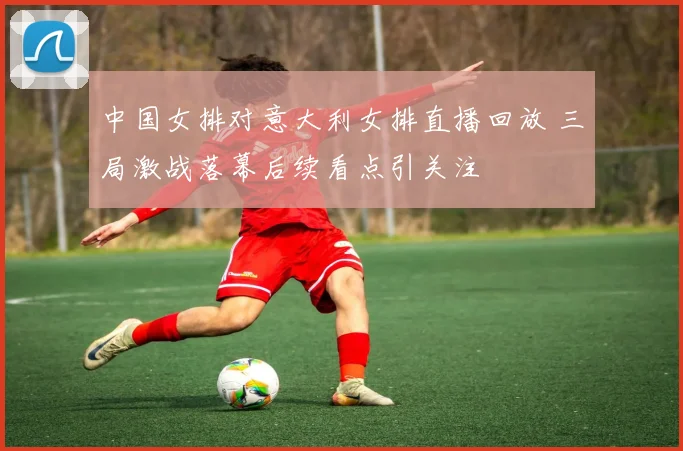 中国女排对意大利女排直播回放 三局激战落幕后续看点引关注