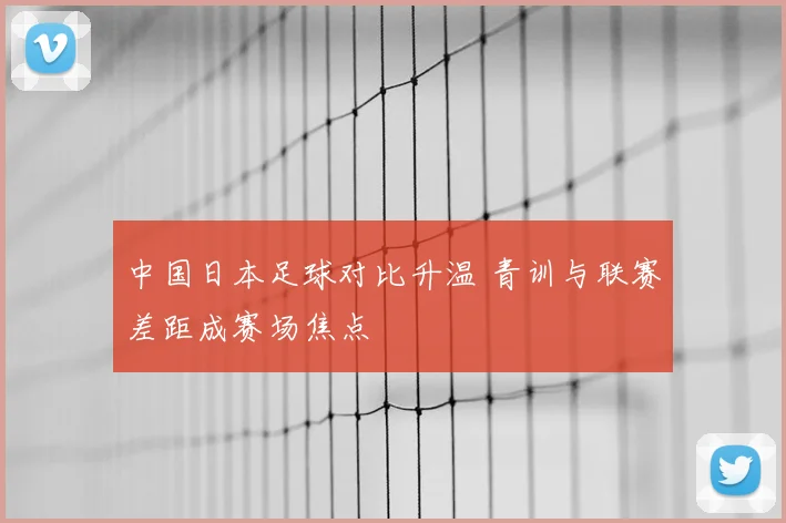 中国日本足球对比升温 青训与联赛差距成赛场焦点