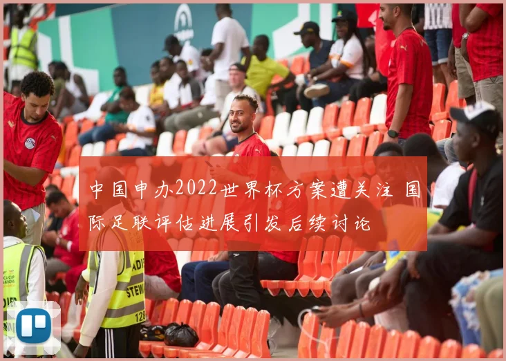 中国申办2022世界杯方案遭关注 国际足联评估进展引发后续讨论