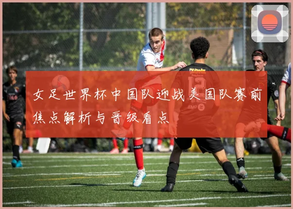 女足世界杯中国队迎战美国队赛前焦点解析与晋级看点