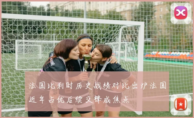 法国比利时历史战绩对比出炉法国近年占优后续交锋成焦点
