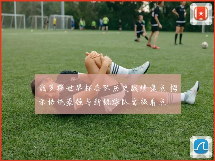 俄罗斯世界杯各队历史战绩盘点 揭示传统豪强与新锐球队晋级看点