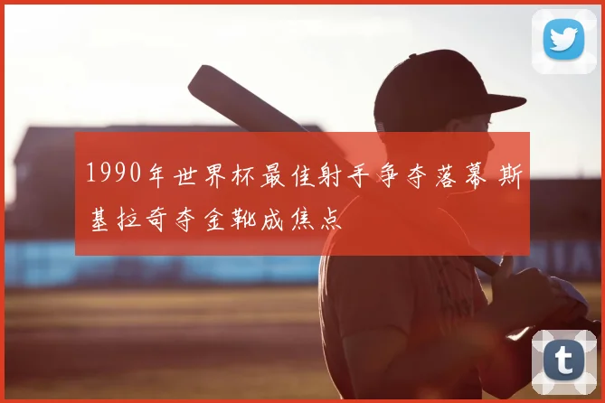 1990年世界杯最佳射手争夺落幕 斯基拉奇夺金靴成焦点