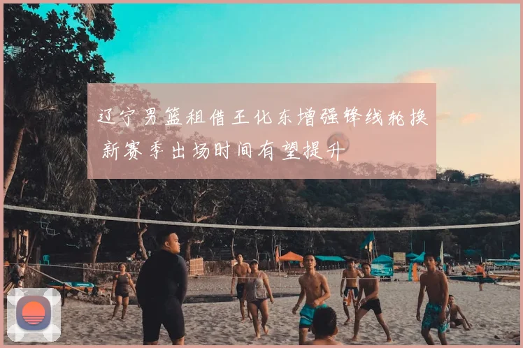 辽宁男篮租借王化东增强锋线轮换 新赛季出场时间有望提升