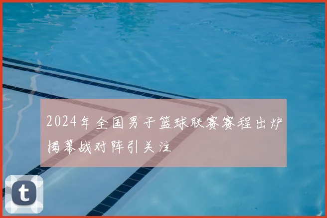 2024年全国男子篮球联赛赛程出炉揭幕战对阵引关注