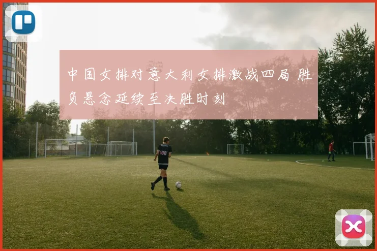 中国女排对意大利女排激战四局 胜负悬念延续至决胜时刻