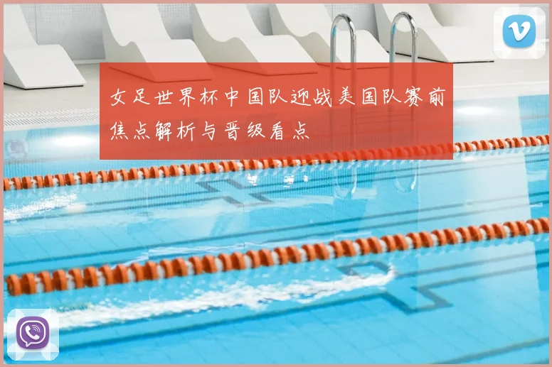 女足世界杯中国队迎战美国队赛前焦点解析与晋级看点