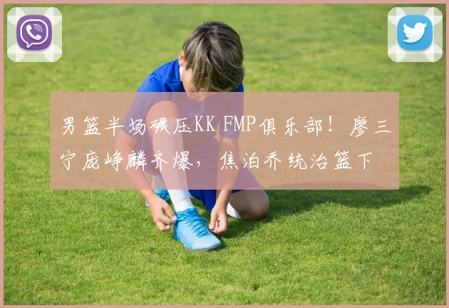 男篮半场碾压KK FMP俱乐部!廖三宁庞峥麟齐爆,焦泊乔统治篮下