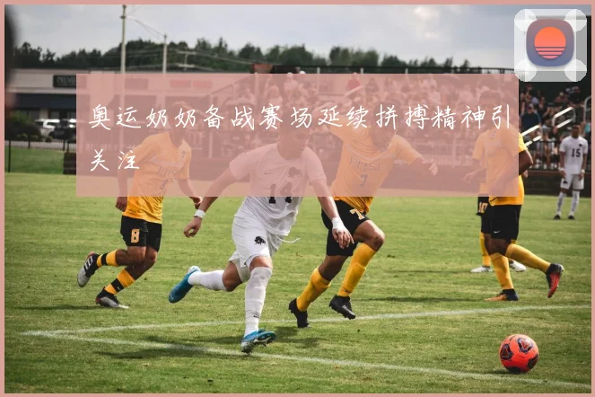奥运奶奶备战赛场延续拼搏精神引关注
