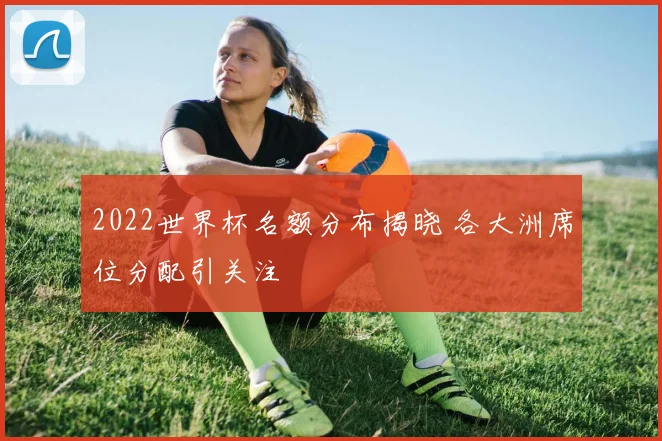 2022世界杯名额分布揭晓 各大洲席位分配引关注