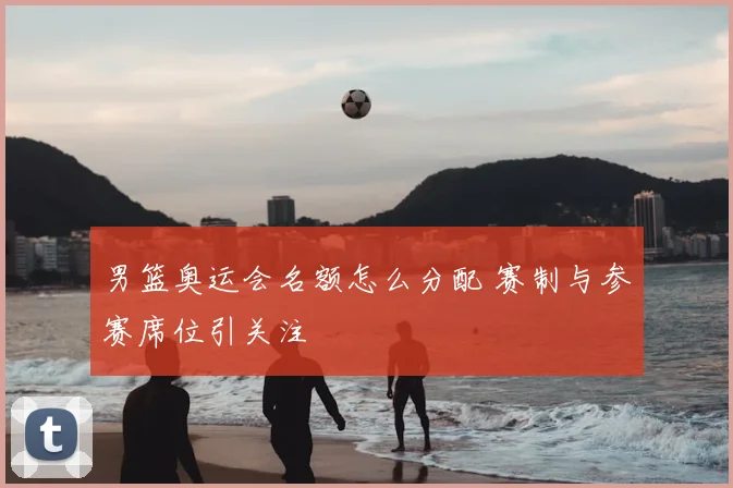 男篮奥运会名额怎么分配 赛制与参赛席位引关注