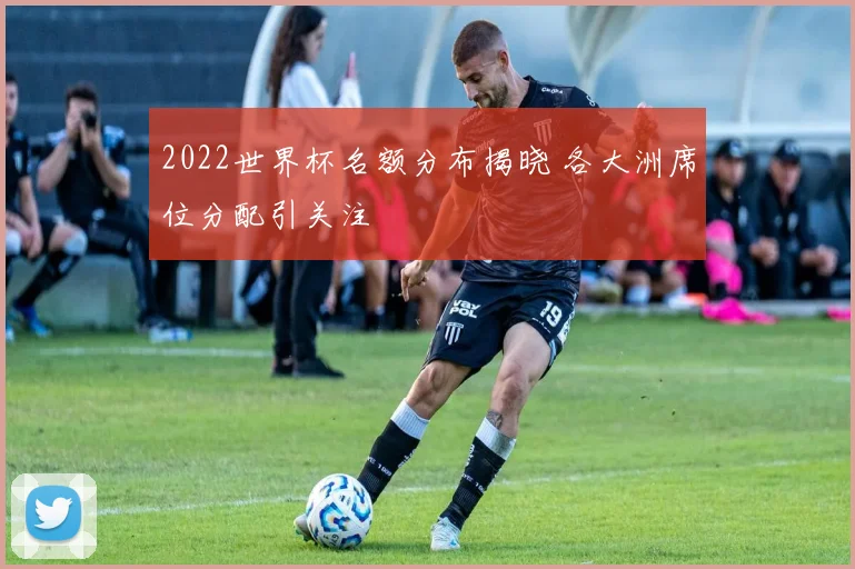 2022世界杯名额分布揭晓 各大洲席位分配引关注