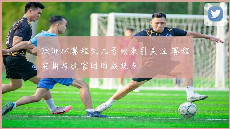 欧洲杯赛程到几号结束引关注 赛程安排与收官时间成焦点